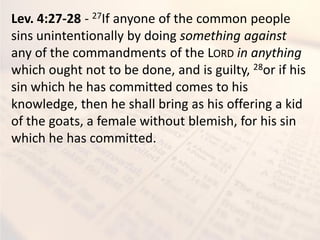 Lev. 4:27-28 - 27If anyone of the common people
sins unintentionally by doing something against
any of the commandments of the LORD in anything
which ought not to be done, and is guilty, 28or if his
sin which he has committed comes to his
knowledge, then he shall bring as his offering a kid
of the goats, a female without blemish, for his sin
which he has committed.
 
