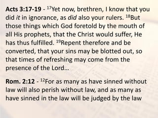 Acts 3:17-19 - 17Yet now, brethren, I know that you
did it in ignorance, as did also your rulers. 18But
those things which God foretold by the mouth of
all His prophets, that the Christ would suffer, He
has thus fulfilled. 19Repent therefore and be
converted, that your sins may be blotted out, so
that times of refreshing may come from the
presence of the Lord…
Rom. 2:12 - 12For as many as have sinned without
law will also perish without law, and as many as
have sinned in the law will be judged by the law
 