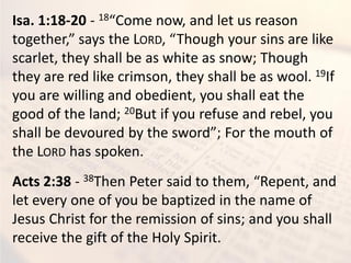 Isa. 1:18-20 - 18“Come now, and let us reason
together,” says the LORD, “Though your sins are like
scarlet, they shall be as white as snow; Though
they are red like crimson, they shall be as wool. 19If
you are willing and obedient, you shall eat the
good of the land; 20But if you refuse and rebel, you
shall be devoured by the sword”; For the mouth of
the LORD has spoken.
Acts 2:38 - 38Then Peter said to them, “Repent, and
let every one of you be baptized in the name of
Jesus Christ for the remission of sins; and you shall
receive the gift of the Holy Spirit.
 