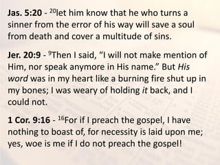 Jas. 5:20 - 20let him know that he who turns a
sinner from the error of his way will save a soul
from death and cover a multitude of sins.
Jer. 20:9 - 9Then I said, “I will not make mention of
Him, nor speak anymore in His name.” But His
word was in my heart like a burning fire shut up in
my bones; I was weary of holding it back, and I
could not.
1 Cor. 9:16 - 16For if I preach the gospel, I have
nothing to boast of, for necessity is laid upon me;
yes, woe is me if I do not preach the gospel!
 