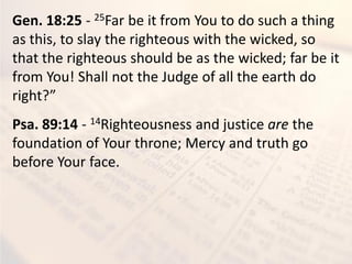 Gen. 18:25 - 25Far be it from You to do such a thing
as this, to slay the righteous with the wicked, so
that the righteous should be as the wicked; far be it
from You! Shall not the Judge of all the earth do
right?”
Psa. 89:14 - 14Righteousness and justice are the
foundation of Your throne; Mercy and truth go
before Your face.
 