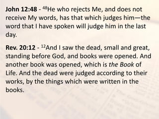 John 12:48 - 48He who rejects Me, and does not
receive My words, has that which judges him—the
word that I have spoken will judge him in the last
day.
Rev. 20:12 - 12And I saw the dead, small and great,
standing before God, and books were opened. And
another book was opened, which is the Book of
Life. And the dead were judged according to their
works, by the things which were written in the
books.
 