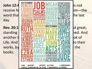 John 12:48 - 48He who rejects Me, and does not
receive My words, has that which judges him—the
word that I have spoken will judge him in the last
day.
Rev. 20:12 - 12And I saw the dead, small and great,
standing before God, and books were opened. And
another book was opened, which is the Book of
Life. And the dead were judged according to their
works, by the things which were written in the
books.
 