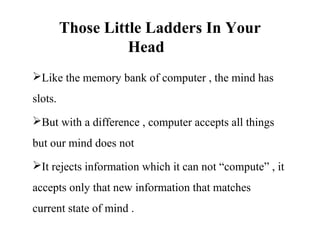 Those Little Ladders In Your
                   Head
Like the memory bank of computer , the mind has
slots.
But with a difference , computer accepts all things
but our mind does not
It rejects information which it can not “compute” , it
accepts only that new information that matches
current state of mind .
 