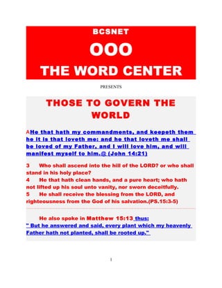 1
BCSNET
OOO
THE WORD CENTER
PRESENTS
THOSE TO GOVERN THE WORLD
He that hath my commandments, and keepeth them, he it is
that loveth me: and he that loveth me shall be loved of my
Father, and I will love him, and will manifest myself to
him. (Joh 14:21)
3 Who shall ascend into the hill of the LORD? or who shall
stand in his holy place?
4 He that hath clean hands, and a pure heart; who hath
not lifted up his soul unto vanity, nor sworn deceitfully.
5 He shall receive the blessing from the LORD, and
righteousness from the God of his salvation.(PS.15:3-5)
………………………………………………………………………………………………………
He spoke in 15:13 thus: Every plant, which my heavenly
Father hath not planted, shall be rooted up.
The only thing the Father has planted is love and it is the
only thing that will endure forever.
 