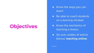 Objectives
● Know the ways you can
teach
● Be able to coach students
on a learning mindset
● Know the mechanics of
teaching a lesson
● Go over oodles of advice
(bonus: teaching online)
 