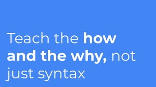 Teach the how
and the why, not
just syntax
 