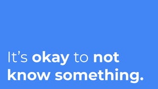 It’s okay to not
know something.
 