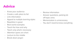- Review information
- Answer questions, parking lot
oﬀ-topic ones
- Memorization is unnecessary
- You don’t need to know everything
Advice
- Know your audience
- Create a safe place to fail
- Link information
- Appeal to multiple learning styles
- Repetition is good
- Real world examples
- Teach the how and why
- Teach only what’s necessary
- Attention spans are short
- Lecture to the middle
- Break down jargon
 