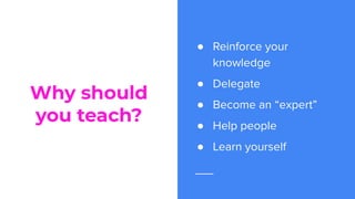 Why should
you teach?
● Reinforce your
knowledge
● Delegate
● Become an “expert”
● Help people
● Learn yourself
 