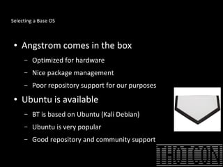 Selecting a Base OS
● Angstrom comes in the box
– Optimized for hardware
– Nice package management
– Poor repository support for our purposes
● Ubuntu is available
– BT is based on Ubuntu (Kali Debian)
– Ubuntu is very popular
– Good repository and community support
 