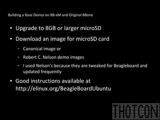 Building a Base Device on BB-xM and Original BBone
● Upgrade to 8GB or larger microSD
● Download an image for microSD card
– Canonical image or
– Robert C. Nelson demo images
– I used Nelson's because they are tweaked for Beagleboard and
updated frequently
● Good instructions available at
http://elinux.org/BeagleBoardUbuntu
 