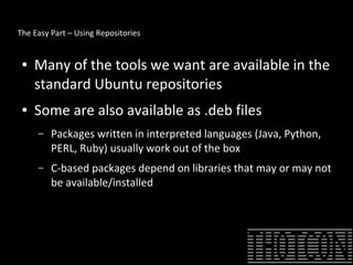 The Easy Part – Using Repositories
● Many of the tools we want are available in the
standard Ubuntu repositories
● Some are also available as .deb files
– Packages written in interpreted languages (Java, Python,
PERL, Ruby) usually work out of the box
– C-based packages depend on libraries that may or may not
be available/installed
 