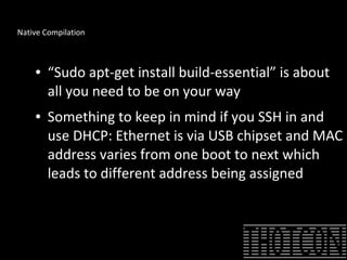 Native Compilation
● “Sudo apt-get install build-essential” is about
all you need to be on your way
● Something to keep in mind if you SSH in and
use DHCP: Ethernet is via USB chipset and MAC
address varies from one boot to next which
leads to different address being assigned
 