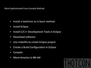 More Sophisticated Cross-Compile Method
● Install a toolchain as in basic method
● Install Eclipse
● Install C/C++ Development Tools in Eclipse
● Download software
● Use makefile to create Eclipse project
● Create a Build Configuration in Eclipse
● Compile
● Move binaries to BB-xM
 