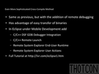 Even More Sophisticated Cross-Compile Method
● Same as previous, but with the addition of remote debugging
● Has advantage of easy transfer of binaries
● In Eclipse under Mobile Development add
– C/C++ DSF GDB Debugger Integration
– C/C++ Remote Launch
– Remote System Explorer End-User Runtime
– Remote System Explorer User Actions
● Full Tutorial at http://lvr.com/eclipse1.htm
 