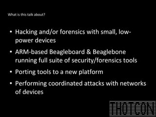 What is this talk about?
● Hacking and/or forensics with small, low-
power devices
● ARM-based Beagleboard & Beaglebone
running full suite of security/forensics tools
● Porting tools to a new platform
● Performing coordinated attacks with networks
of devices
 