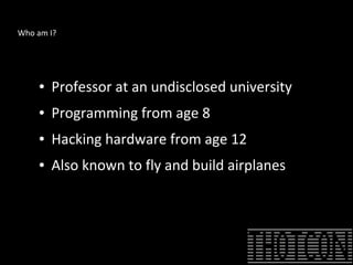 Who am I?
● Professor at an undisclosed university
● Programming from age 8
● Hacking hardware from age 12
● Also known to fly and build airplanes
 