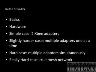 802.15.4 Networking
● Basics
● Hardware
● Simple case: 2 Xbee adapters
● Slightly harder case: multiple adapters one at a
time
● Hard case: multiple adapters simultaneously
● Really Hard case: true mesh network
 