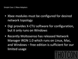 Simple Case: 2 Xbee Adapters
● Xbee modules must be configured for desired
network topology
● Digi provides X-CTU software for configuration,
but it only runs on Windows
● Recently Moltosenso has released Network
Manager IRON 1.0 which runs on Linux, Mac,
and Windows – free edition is sufficient for our
limited usage
 
