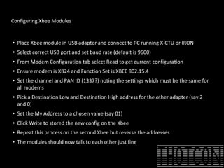 Configuring Xbee Modules
● Place Xbee module in USB adapter and connect to PC running X-CTU or IRON
● Select correct USB port and set baud rate (default is 9600)
● From Modem Configuration tab select Read to get current configuration
● Ensure modem is XB24 and Function Set is XBEE 802.15.4
● Set the channel and PAN ID (1337?) noting the settings which must be the same for
all modems
● Pick a Destination Low and Destination High address for the other adapter (say 2
and 0)
● Set the My Address to a chosen value (say 01)
● Click Write to stored the new config on the Xbee
● Repeat this process on the second Xbee but reverse the addresses
● The modules should now talk to each other just fine
 