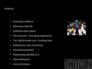 Roadmap
● Choosing a platform
● Selecting a base OS
● Building a base system
● The easy part – leveraging repositories
● The slightly harder part – building tools
● Building your own accessories
● Solo Demonstrations
● Networking with 802.15.4
● Attack Networks
● Future directions
 