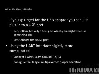 Wiring the Xbee to Beagles
If you splurged for the USB adapter you can just
plug in to a USB port
– BeagleBone has only 1 USB port which you might want for
something else
– BeagleBoard has 4 USB ports
● Using the UART interface slightly more
complicated
– Connect 4 wires: 3.3V, Ground, TX, RX
– Configure the Beagle multiplexer for proper operation
 