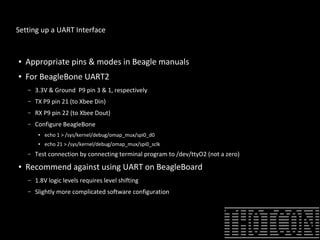 Setting up a UART Interface
● Appropriate pins & modes in Beagle manuals
● For BeagleBone UART2
– 3.3V & Ground P9 pin 3 & 1, respectively
– TX P9 pin 21 (to Xbee Din)
– RX P9 pin 22 (to Xbee Dout)
– Configure BeagleBone
● echo 1 > /sys/kernel/debug/omap_mux/spi0_d0
● echo 21 > /sys/kernel/debug/omap_mux/spi0_sclk
– Test connection by connecting terminal program to /dev/ttyO2 (not a zero)
● Recommend against using UART on BeagleBoard
– 1.8V logic levels requires level shifting
– Slightly more complicated software configuration
 
