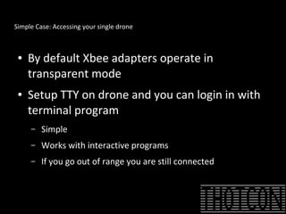 Simple Case: Accessing your single drone
● By default Xbee adapters operate in
transparent mode
● Setup TTY on drone and you can login in with
terminal program
– Simple
– Works with interactive programs
– If you go out of range you are still connected when you
return
 
