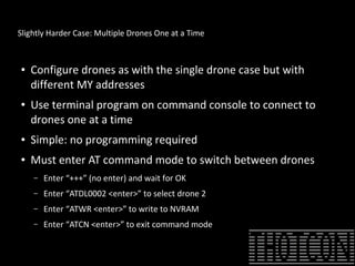 Slightly Harder Case: Multiple Drones One at a Time
● Configure drones as with the single drone case but with
different MY addresses
● Use terminal program on command console to connect to
drones one at a time
● Simple: no programming required
● Must enter AT command mode to switch between drones
– Enter “+++” (no enter) and wait for OK
– Enter “ATDL0002 <enter>” to select drone 2
– Enter “ATWR <enter>” to write to NVRAM
– Enter “ATCN <enter>” to exit command mode
 