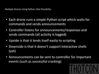Multiple Drones Using Python: One Possibility
● Each drone runs a simple Python script which waits for
commands and sends announcements
● Controller listens for announcements/responses and
sends commands (all activity is logged)
● Upside is that it lends itself easily to scripting
● Downside is that it doesn't support interactive shells
(yet)
● Announcements can be sent to controller for important
events (such as successful cracking)
 