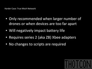 Harder Case: True Mesh Network
● Only recommended when larger number of
drones or when devices are too far apart
● Will negatively impact battery life
● Requires series 2 (aka ZB) Xbee adapters
● No changes to scripts are required
 