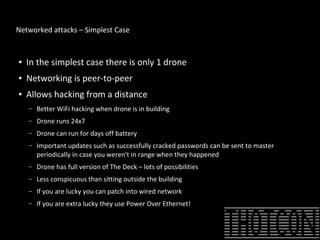 Networked attacks – Simplest Case
● In the simplest case there is only 1 drone
● Networking is peer-to-peer
● Allows hacking from a distance
– Better WiFi hacking when drone is in building
– Drone runs 24x7
– Drone can run for days off battery
– Important updates such as successfully cracked passwords can be sent to master
periodically in case you weren't in range when they happened
– Drone has full version of The Deck – lots of possibilities
– Less conspicuous than sitting outside the building
– If you are lucky you can patch into wired network
– If you are extra lucky they use Power Over Ethernet!
 