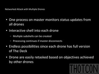 Networked Attack with Multiple Drones
● One process on master monitors status updates from
all drones
● Interactive shell into each drone
– Multiple subshells can be created
– Processing continues if master disconnects
● Endless possibilities since each drone has full version
of The Deck
● Drone are easily retasked based on objectives achieved
by other drones
 