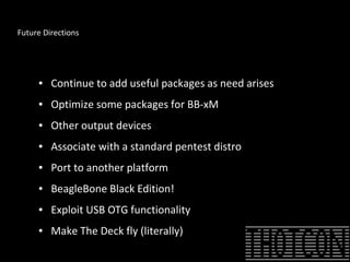 Future Directions
● Continue to add useful packages as need arises
● Optimize some packages for BB-xM
● Other output devices
● Associate with a standard pentest distro
● Port to another platform
● BeagleBone Black Edition!
● Exploit USB OTG functionality
● Make The Deck fly (literally)
 