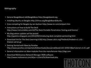 Bibliography
●
General BeagleBoard xM/BeagleBone http://beagleboard.org
● Installing Ubuntu on Beagles http://elinux.org/BeagleBoardUbuntu
● Cross-compiling for Beagles by Jan Axelson http://www.lvr.com/eclipse1.htm
● Instructions on how to build The Deck
http://www.instructables.com/id/The-Deck-Portable-Penetration-Testing-and-Forens/
● My blog where updates will be posted
http://ppolstra.blogspot.com/2012/09/introducing-deck-complete-pentesting.html
● Download link for The Deck (warning 6 GB) http://www.udcis.org/TheDeck/thedeck-v1.1.01-
thotcon-ed.tar.gz
● Getting Started with Xbee by Parallax
http://www.parallax.com/portals/0/downloads/docs/prod/book/122-32450-XBeeTutorial-v1.0.1.pdf
●
General information on Xbee modules from the manufacturer http://digi.com
● Download Moltosenso Network Manager IRON software
http://www.moltosenso.com/#/pc==/client/fe/download.php
 