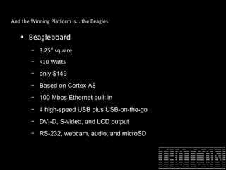 And the Winning Platform is... the Beagles
● Beagleboard
– 3.25” square
– <10 Watts
– only $149
– Based on Cortex A8
– 100 Mbps Ethernet built in
– 4 high-speed USB plus USB-on-the-go
– DVI-D, S-video, and LCD output
– RS-232, webcam, audio, and microSD
 