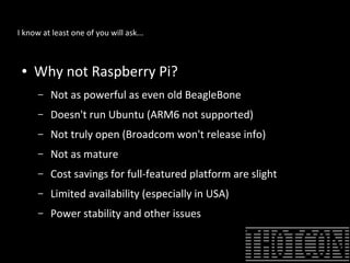 I know at least one of you will ask...
● Why not Raspberry Pi?
– Not as powerful as even old BeagleBone
– Doesn't run Ubuntu (ARM6 not supported)
– Not truly open (Broadcom won't release info)
– Not as mature
– Cost savings for full-featured platform are slight
– Limited availability (especially in USA)
– Power stability and other issues
 