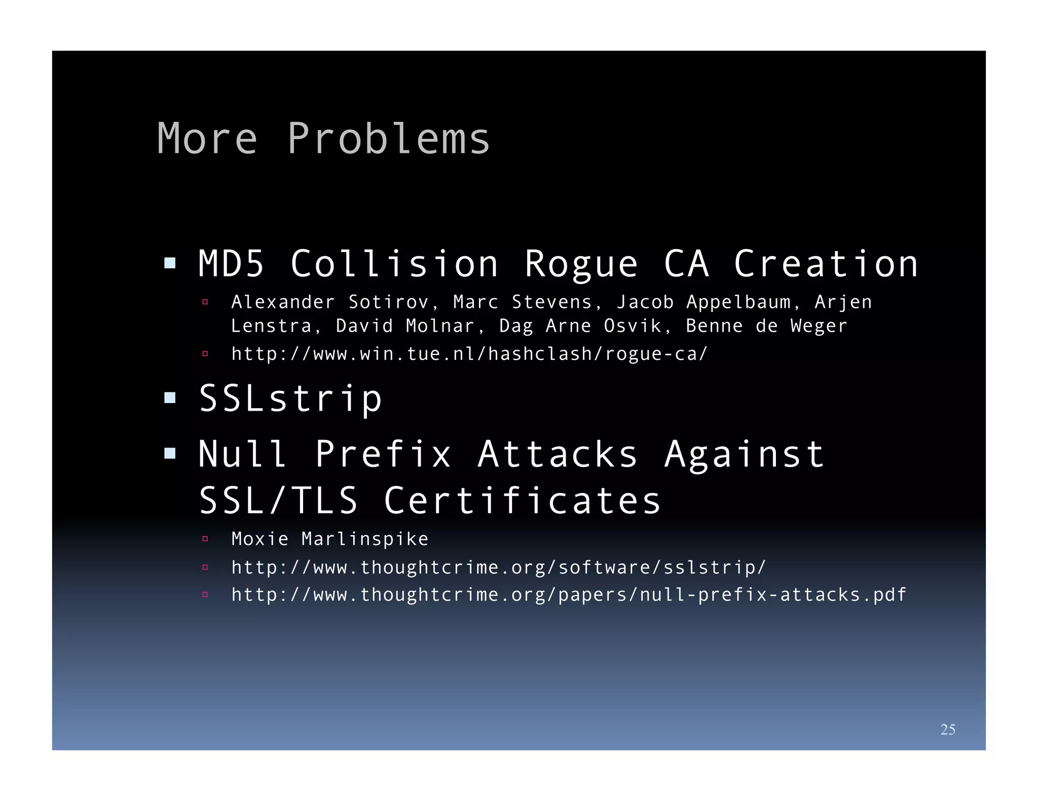More Problems

  MD5 Collision Rogue CA Creation
   Alexander Sotirov, Marc Stevens, Jacob Appelbaum, Arjen
    Lenstra, David Molnar, Dag Arne Osvik, Benne de Weger
   http://www.win.tue.nl/hashclash/rogue-ca/

  SSLstrip
  Null Prefix Attacks Against
 SSL/TLS Certificates
     Moxie Marlinspike
     http://www.thoughtcrime.org/software/sslstrip/
     http://www.thoughtcrime.org/papers/null-prefix-attacks.pdf




                                                                   25
 