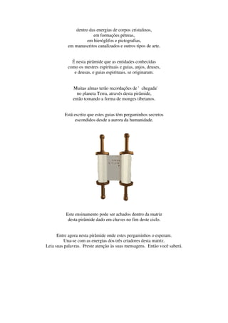 dentro das energias de corpos cristalinos,
                       em formações pétreas,
                    em hieróglifos e pictografias,
           em manuscritos canalizados e outros tipos de arte.


             É nesta pirâmide que as entidades conhecidas
           como os mestres espirituais e guias, anjos, deuses,
              e deusas, e guias espirituais, se originaram.


              Muitas almas terão recordações de 'chegada'
                no planeta Terra, através desta pirâmide,
              então tomando a forma de monges tibetanos.


         Está escrito que estes guias têm pergaminhos secretos
               escondidos desde a aurora da humanidade.




          Este ensinamento pode ser achados dentro da matriz
           desta pirâmide dado em chaves no fim deste ciclo.


      Entre agora nesta pirâmide onde estes pergaminhos o esperam.
         Una-se com as energias dos três criadores desta matriz.
Leia suas palavras. Preste atenção às suas mensagens. Então você saberá.
 