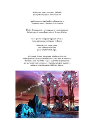 A alma que toma conta desta pirâmide
            passa pela freqüência, Arlis-cochizel.


         A pirâmide está localizada no plano sobre o
         Oceano Atlântico e áreas de terra vizinhas.


    Dentro de sua matriz a pessoa pode se ver em qualquer
     linha temporal, ter qualquer número de experiências.


          Há os que buscam poder e podem achar-se
           como regentes de um império poderoso.

                 A luta do bem versus o mal,
                  a luz versus a escuridão,
                  pode ser encontrada aqui.


      A Pirâmide Atlante tem grande mitologia sobre um
tempo primitivo quando o homem usava seus dons de intuição e
  trabalhava com o espírito. Fala de sacerdotes e sacerdotisas
 que usavam cristais volumosos e caminhavam com gigantes e
          criaturas estranhas na superfície do planeta.
 