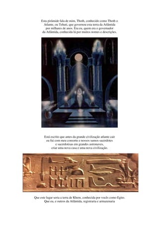 Esta pirâmide fala de mim, Thoth, conhecido como Thoth o
       Atlante, ou Tehuti, que governou esta terra da Atlântida
        por milhares de anos. Era eu, quem era o governador
      da Atlântida, conhecida lá por muitos nomes e descrições.




       Está escrito que antes da grande civilização atlante cair
        eu fui com meu consorte e nossos sumos sacerdotes
                 e sacerdotisas em grandes astronaves,
             criar uma nova casa e uma nova civilização.




Que este lugar seria a terra de Khem, conhecida por vocês como Egito.
       Que eu, e outros da Atlântida, registraria e armazenaria
 