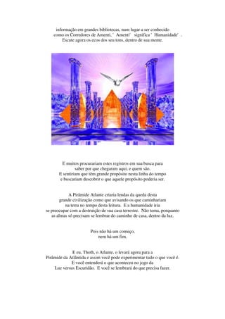 informação em grandes bibliotecas, num lugar a ser conhecido
    como os Corredores de Amenti, 'Amenti' significa 'Humanidade'.
         Escute agora os ecos dos seu tons, dentro de sua mente.




        E muitos procurariam estes registros em sua busca para
                saber por que chegaram aqui, e quem são.
       E sentiriam que têm grande propósito nesta linha do tempo
       e buscariam descobrir o que aquele propósito poderia ser.


             A Pirâmide Atlante criaria lendas da queda desta
        grande civilização como que avisando os que caminhariam
           na terra no tempo desta leitura. E a humanidade iria
se preocupar com a destruição de sua casa terrestre. Não tema, porquanto
   as almas só precisam se lembrar do caminho de casa, dentro da luz.


                        Pois não há um começo,
                            nem há um fim.


             E eu, Thoth, o Atlante, o levará agora para a
Pirâmide da Atlântida e assim você pode experimentar tudo o que você é.
             E você entenderá o que aconteceu no jogo da
    Luz versus Escuridão. E você se lembrará do que precisa fazer.
 