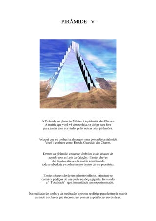 PIRÂMIDE V




          A Pirâmide no plano do México é a pirâmide das Chaves.
            A matriz que você vê dentro dela, se dirige para fora
           para juntar com as criadas pelas outras onze pirâmides.


       Foi aqui que eu conheci a alma que toma conta desta pirâmide.
            Você o conhece como Enoch, Guardião das Chaves.


           Dentro da pirâmide, chaves e símbolos estão criados de
               acordo com as Leis da Criação. E estas chaves
                  são levadas através da matriz combinando
          toda a sabedoria e conhecimento dentro de seu propósito.


           E estas chaves são de um número infinito. Ajustam-se
          como os pedaços de um quebra-cabeça gigante, formando
             a 'Totalidade' que humanidade tem experimentado.


Na realidade do sonho e da meditação a pessoa se dirige para dentro da matriz
    atraindo as chaves que sincronizam com as experiências necessárias.
 