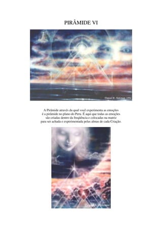 PIRÂMIDE VI




  A Pirâmide através da qual você experimenta as emoções
 é a pirâmide no plano do Peru. É aqui que todas as emoções
    são criadas dentro da freqüência e colocadas na matriz
para ser achada e experimentada pelas almas de cada Criação.
 
