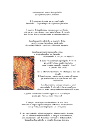 A alma que cria através desta pirâmide
                  passa pela freqüência, Lubileah.


            É dentro desta pirâmide que as emoções vão
       da mais baixa freqüência para as de pura energia da luz.


       A natureza desta pirâmide é manter as emoções fluindo
     pelo que você experimenta como ondas informes de energia,
     que mudam dentro de cada alma de momento em momento.


          E as almas conhecerão todos as extensões destas
             emoções porque elas estão na matriz e elas
      vieram experimentar a escala e a totalidade de todas elas.


               E as almas colocarão na mais alta estima
                  a freqüência de Luz que é criação
                             e contém todas as emoções em equilíbrio

                          E elas a conectarão com aquela parte do seu ser
                               que une à Fonte da criação, o coração,
                            o qual expressa o que eles chamarão 'Amor'
                                      e guarda a alma eterna.

                      Elas se esforçarão e aspirarão por este lugar da mais alta
                                               emoção.
                       E fazendo assim, experimentarão grande sofrimento,
                           que as ajudará a revelar e produzir o mais alto
                                            entendimento.

                          E as almas sentirão tortura e tormento, e amor
                         e compaixão. E colocarão todas as emoções em
                     palavras e ações, e em grandes dramas nos quais agiram.

    E grandes trabalhos resultarão na expressão de suas emoções
              guiadas pelo fluxo da matriz emocional.


       E irão para este templo emocional dentro de suas almas
 para achar as respostas para os enigmas da Criação. Lá encontrarão
         suas respostas, nem sempre como seu senso guiou.


E cada alma procurará até que esteja pronta para entrar nesta pirâmide.
 Uma vez entrado experimentará todas as emoções a de uma só vez,
  com entendimento além distante da compreensão da humanidade.
      Cada alma abraçará todas as emoções dentro de si mesma.
 