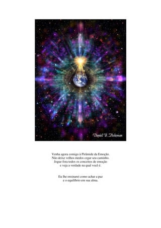 Venha agora comigo à Pirâmide da Emoção.
Não deixe velhos medos cegar seu caminho.
 Jogue fora todos os conceitos de emoção
     e veja a verdade na qual você é.


    Eu lhe ensinarei como achar a paz
       e o equilíbrio em sua alma.
 