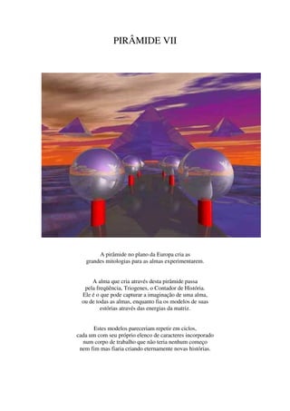 PIRÂMIDE VII




        A pirâmide no plano da Europa cria as
   grandes mitologias para as almas experimentarem.


      A alma que cria através desta pirâmide passa
   pela freqüência, Triogenes, o Contador de História.
  Ele é o que pode capturar a imaginação de uma alma,
  ou de todas as almas, enquanto fia os modelos de suas
          estórias através das energias da matriz.


      Estes modelos pareceriam repetir em ciclos,
cada um com seu próprio elenco de caracteres incorporado
  num corpo de trabalho que não teria nenhum começo
 nem fim mas fiaria criando eternamente novas histórias.
 