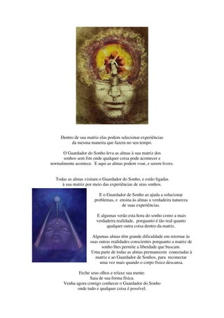 Dentro de sua matriz elas podem selecionar experiências
          da mesma maneira que fazem no seu tempo.

      O Guardador do Sonho leva as almas à sua matriz dos
      sonhos sem fim onde qualquer coisa pode acontecer e
normalmente acontece. E aqui as almas podem voar, e serem livres.


  Todas as almas visitam o Guardador do Sonho, e estão ligadas
     à sua matriz por meio das experiências de seus sonhos.

                         E o Guardador de Sonho as ajuda a solucionar
                       problemas, e ensina às almas a verdadeira natureza
                                     de suas experiências.

                        E algumas verão esta hora do sonho como a mais
                        verdadeira realidade, porquanto é tão real quanto
                             qualquer outra coisa dentro da matriz.

                     Algumas almas têm grande dificuldade em retornar às
                    suas outras realidades conscientes porquanto a matriz de
                          sonho lhes permite a liberdade que buscam.
                     Uma parte de todas as almas permanecem conectadas à
                       matriz e ao Guardador de Sonhos, para reconectar
                         uma vez mais quando o corpo físico descansa.

              Feche seus olhos e relaxe sua mente.
                   Saia de sua forma física.
      Venha agora comigo conhecer o Guardador do Sonho
             onde tudo e qualquer coisa é possível.
 