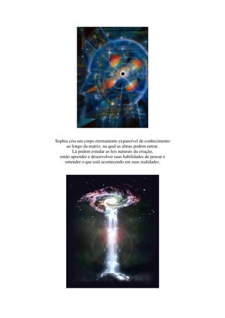Sophia cria um corpo eternamente expansível de conhecimento
      ao longo da matriz, na qual as almas podem entrar.
         Lá podem estudar as leis naturais da criação,
  então aprender e desenvolver suas habilidades de pensar e
     entender o que está acontecendo em suas realidades.
 